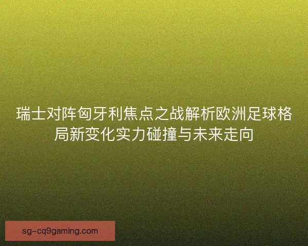 瑞士对阵匈牙利焦点之战解析欧洲足球格局新变化实力碰撞与未来走向
