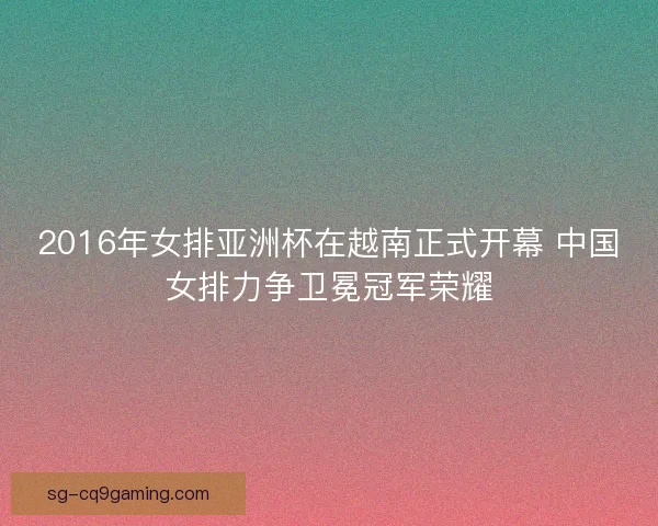 2016年女排亚洲杯在越南正式开幕 中国女排力争卫冕冠军荣耀