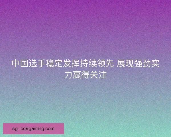 中国选手稳定发挥持续领先 展现强劲实力赢得关注