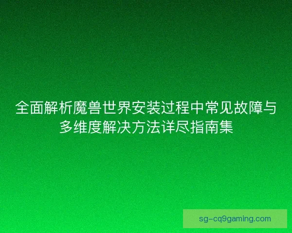 全面解析魔兽世界安装过程中常见故障与多维度解决方法详尽指南集