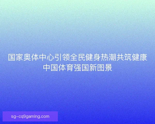 国家奥体中心引领全民健身热潮共筑健康中国体育强国新图景
