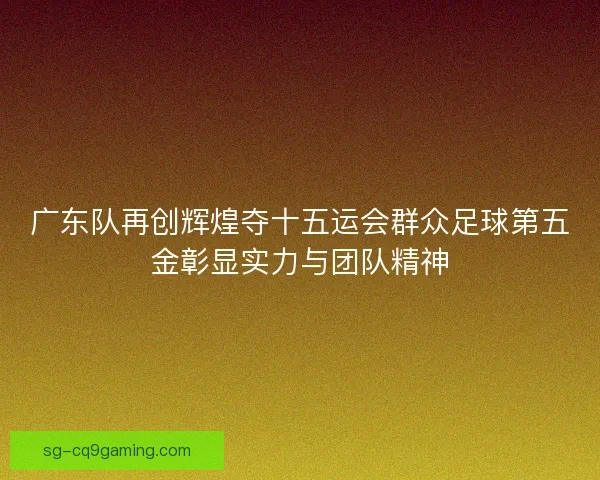 广东队再创辉煌夺十五运会群众足球第五金彰显实力与团队精神