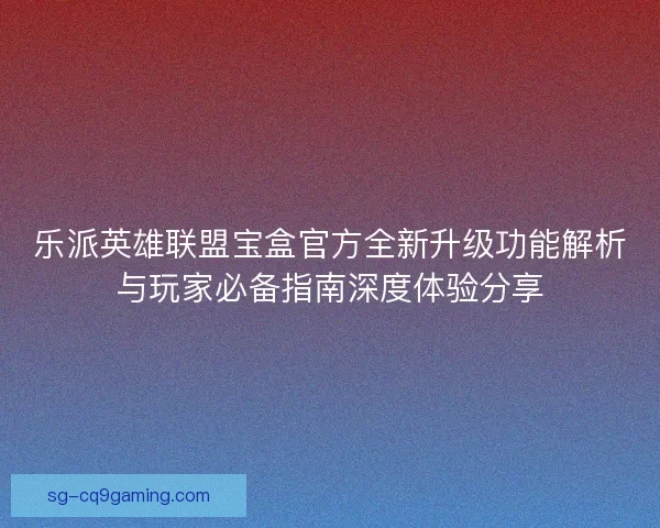 乐派英雄联盟宝盒官方全新升级功能解析与玩家必备指南深度体验分享