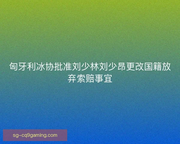 匈牙利冰协批准刘少林刘少昂更改国籍放弃索赔事宜