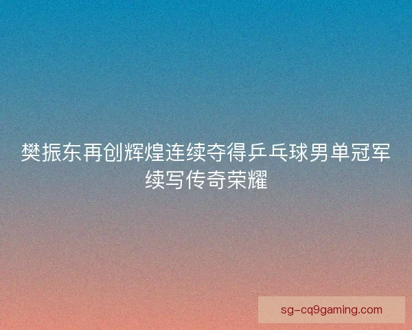 樊振东再创辉煌连续夺得乒乓球男单冠军续写传奇荣耀 樊振东再创辉煌连续夺得乒乓球男单冠军续写传奇荣耀