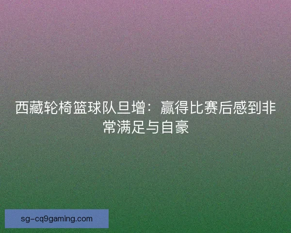 西藏轮椅篮球队旦增:赢得比赛后感到非常满足与自豪 西藏轮椅篮球队旦增:赢得比赛后感到非常满足与自豪