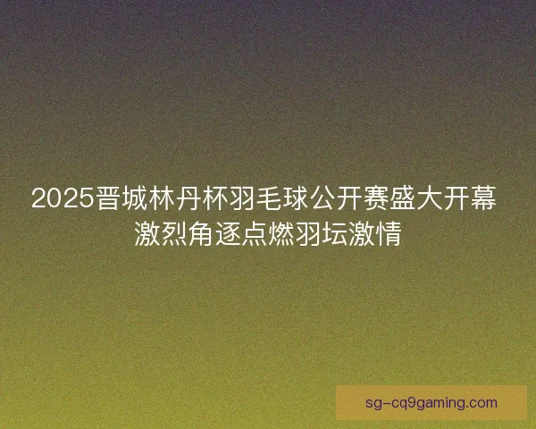 2025晋城林丹杯羽毛球公开赛盛大开幕 激烈角逐点燃羽坛激情 2025晋城林丹杯羽毛球公开赛盛大开幕 激烈角逐点燃羽坛激情