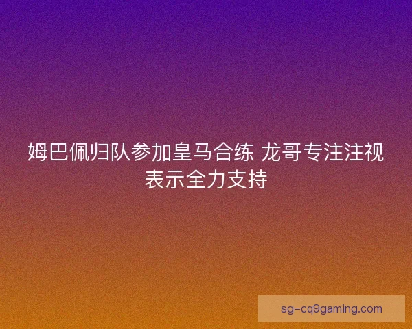 姆巴佩归队参加皇马合练 龙哥专注注视表示全力支持