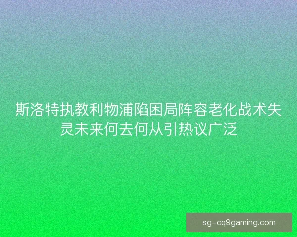 斯洛特执教利物浦陷困局阵容老化战术失灵未来何去何从引热议广泛