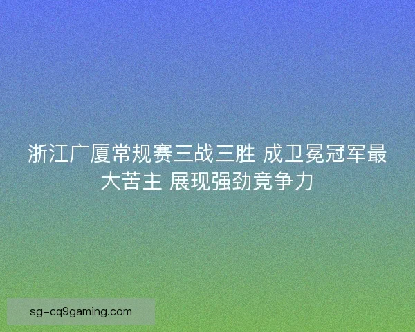浙江广厦常规赛三战三胜 成卫冕冠军最大苦主 展现强劲竞争力