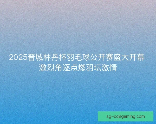 2025晋城林丹杯羽毛球公开赛盛大开幕 激烈角逐点燃羽坛激情