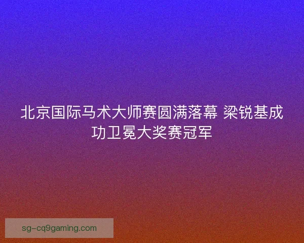 北京国际马术大师赛圆满落幕 梁锐基成功卫冕大奖赛冠军
